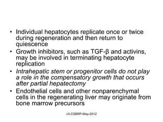 • Individual hepatocytes replicate once or twice
  during regeneration and then return to
  quiescence
• Growth inhibitors, such as TGF-β and activins,
  may be involved in terminating hepatocyte
  replication
• Intrahepatic stem or progenitor cells do not play
  a role in the compensatory growth that occurs
  after partial hepatectomy
• Endothelial cells and other nonparenchymal
  cells in the regenerating liver may originate from
  bone marrow precursors
                    v3-CSBRP-May-2012
 