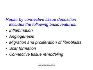 Repair by connective tissue deposition
  includes the following basic features:
• Inflammation
• Angiogenesis
• Migration and proliferation of fibroblasts
• Scar formation
• Connective tissue remodeling

                  v3-CSBRP-May-2012
 