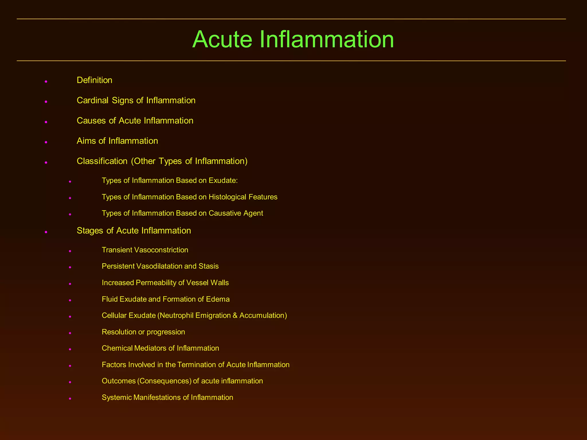 Acute Inflammation


Definition



Cardinal Signs of Inflammation



Causes of Acute Inflammation



Aims of Inflammation



Classification (Other Types of Inflammation)


Types of Inflammation Based on Exudate:



Types of Inflammation Based on Histological Features



Types of Inflammation Based on Causative Agent

Stages of Acute Inflammation





Transient Vasoconstriction



Persistent Vasodilatation and Stasis



Increased Permeability of Vessel Walls



Fluid Exudate and Formation of Edema



Cellular Exudate (Neutrophil Emigration & Accumulation)



Resolution or progression



Chemical Mediators of Inflammation



Factors Involved in the Termination of Acute Inflammation



Outcomes (Consequences) of acute inflammation



Systemic Manifestations of Inflammation

 