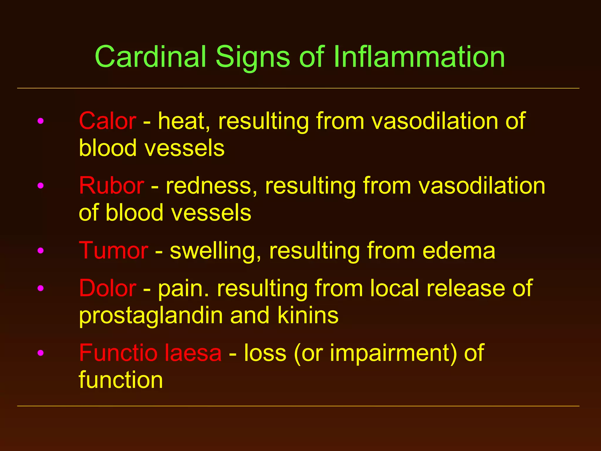 Cardinal Signs of Inflammation
•

Calor - heat, resulting from vasodilation of
blood vessels

•

Rubor - redness, resulting from vasodilation
of blood vessels

•

Tumor - swelling, resulting from edema

•

Dolor - pain. resulting from local release of
prostaglandin and kinins

•

Functio laesa - loss (or impairment) of
function

 