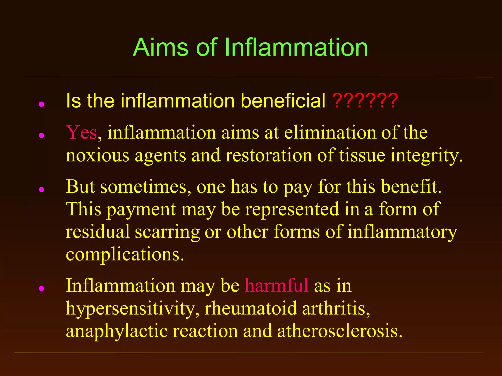 Aims of Inflammation








Is the inflammation beneficial ??????
Yes, inflammation aims at elimination of the
noxious agents and restoration of tissue integrity.
But sometimes, one has to pay for this benefit.
This payment may be represented in a form of
residual scarring or other forms of inflammatory
complications.
Inflammation may be harmful as in
hypersensitivity, rheumatoid arthritis,
anaphylactic reaction and atherosclerosis.

 