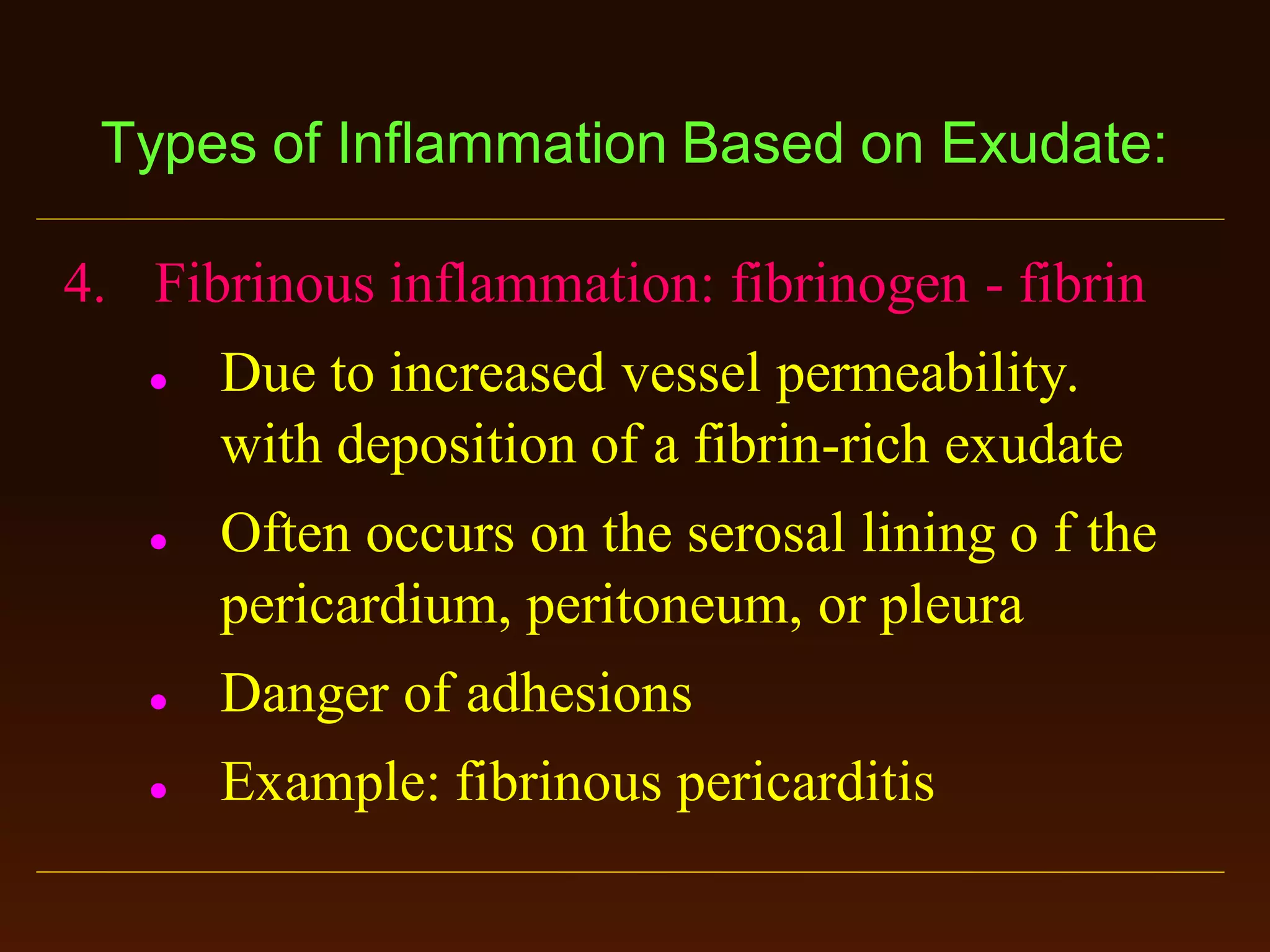 Types of Inflammation Based on Exudate:
4. Fibrinous inflammation: fibrinogen - fibrin




Due to increased vessel permeability.
with deposition of a fibrin-rich exudate
Often occurs on the serosal lining o f the
pericardium, peritoneum, or pleura



Danger of adhesions



Example: fibrinous pericarditis

 