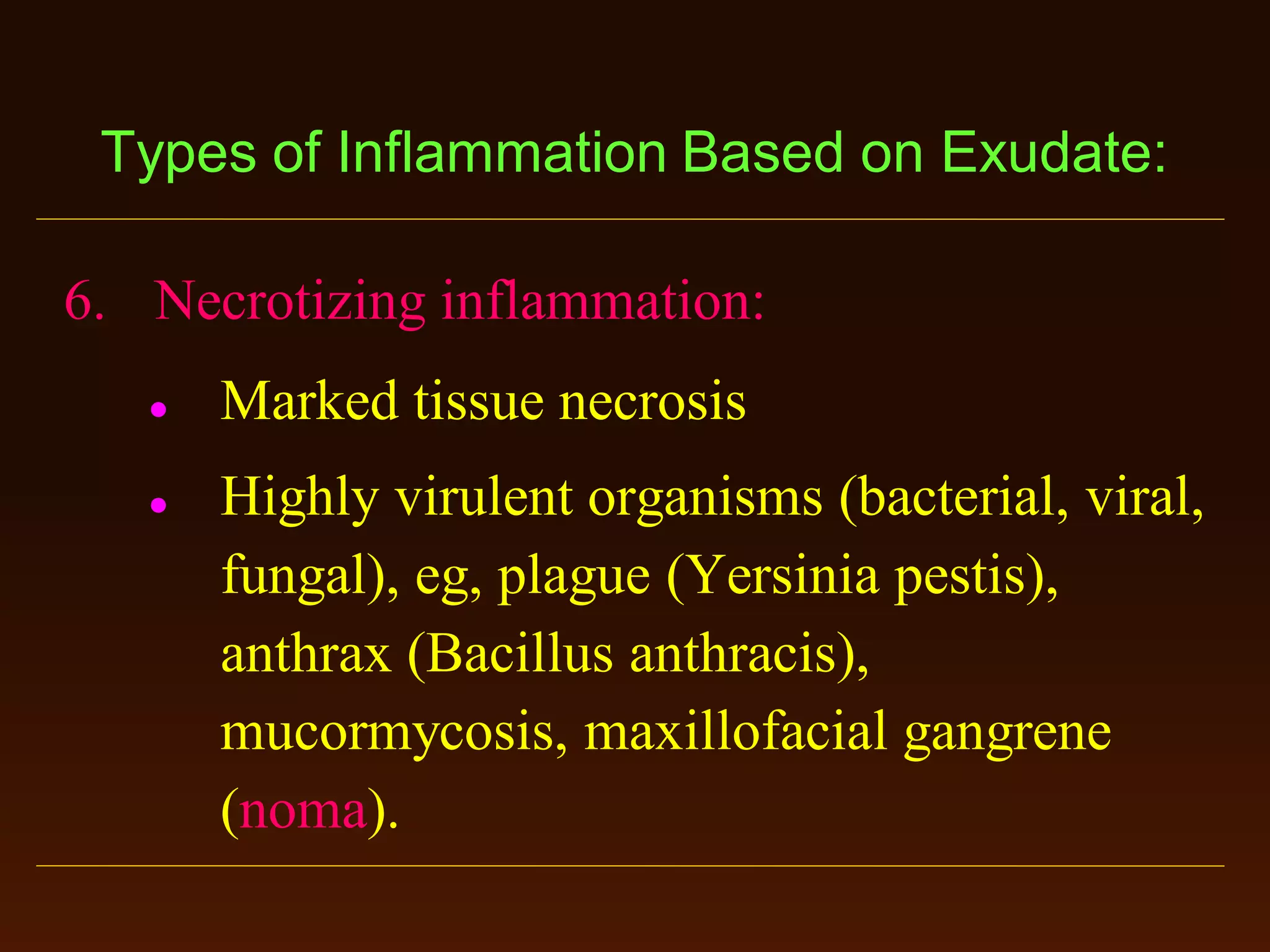 Types of Inflammation Based on Exudate:
6. Necrotizing inflammation:




Marked tissue necrosis
Highly virulent organisms (bacterial, viral,
fungal), eg, plague (Yersinia pestis),
anthrax (Bacillus anthracis),
mucormycosis, maxillofacial gangrene
(noma).

 