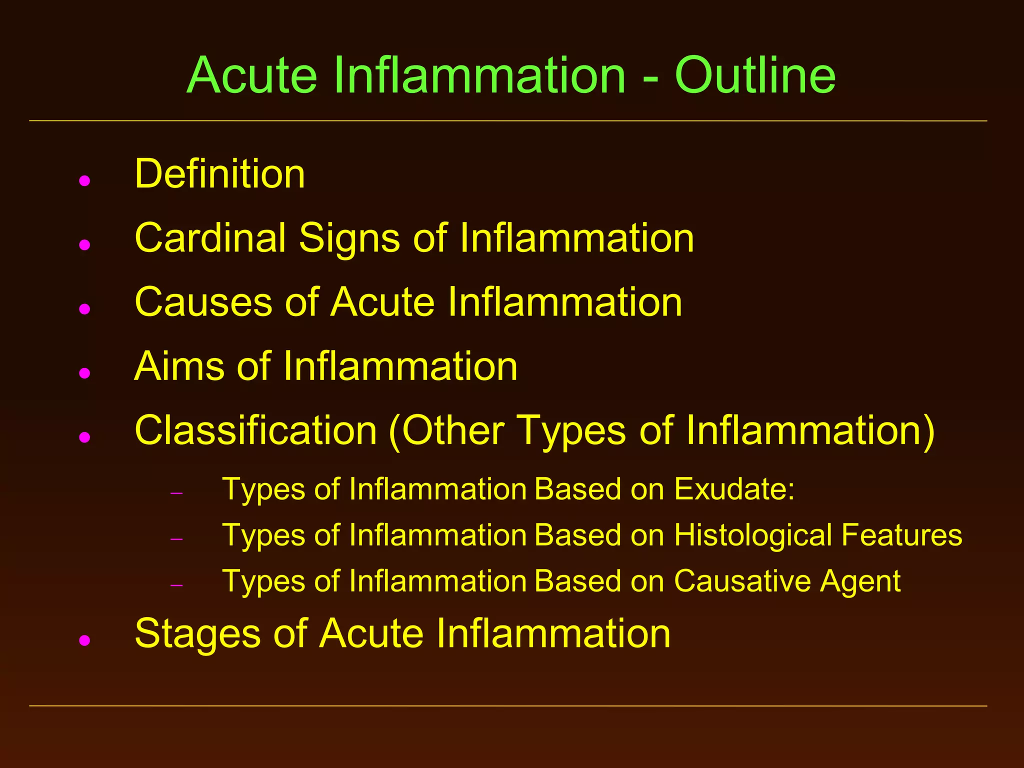 Acute Inflammation - Outline


Definition



Cardinal Signs of Inflammation



Causes of Acute Inflammation



Aims of Inflammation



Classification (Other Types of Inflammation)






Types of Inflammation Based on Exudate:
Types of Inflammation Based on Histological Features
Types of Inflammation Based on Causative Agent

Stages of Acute Inflammation

 