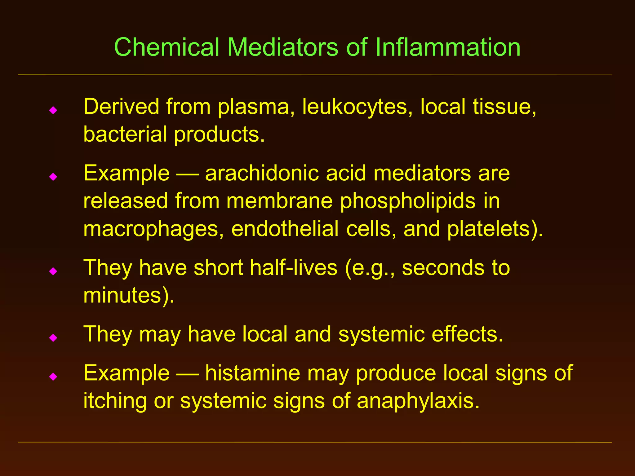 Chemical Mediators of Inflammation










Derived from plasma, leukocytes, local tissue,
bacterial products.
Example — arachidonic acid mediators are
released from membrane phospholipids in
macrophages, endothelial cells, and platelets).
They have short half-lives (e.g., seconds to
minutes).
They may have local and systemic effects.

Example — histamine may produce local signs of
itching or systemic signs of anaphylaxis.

 