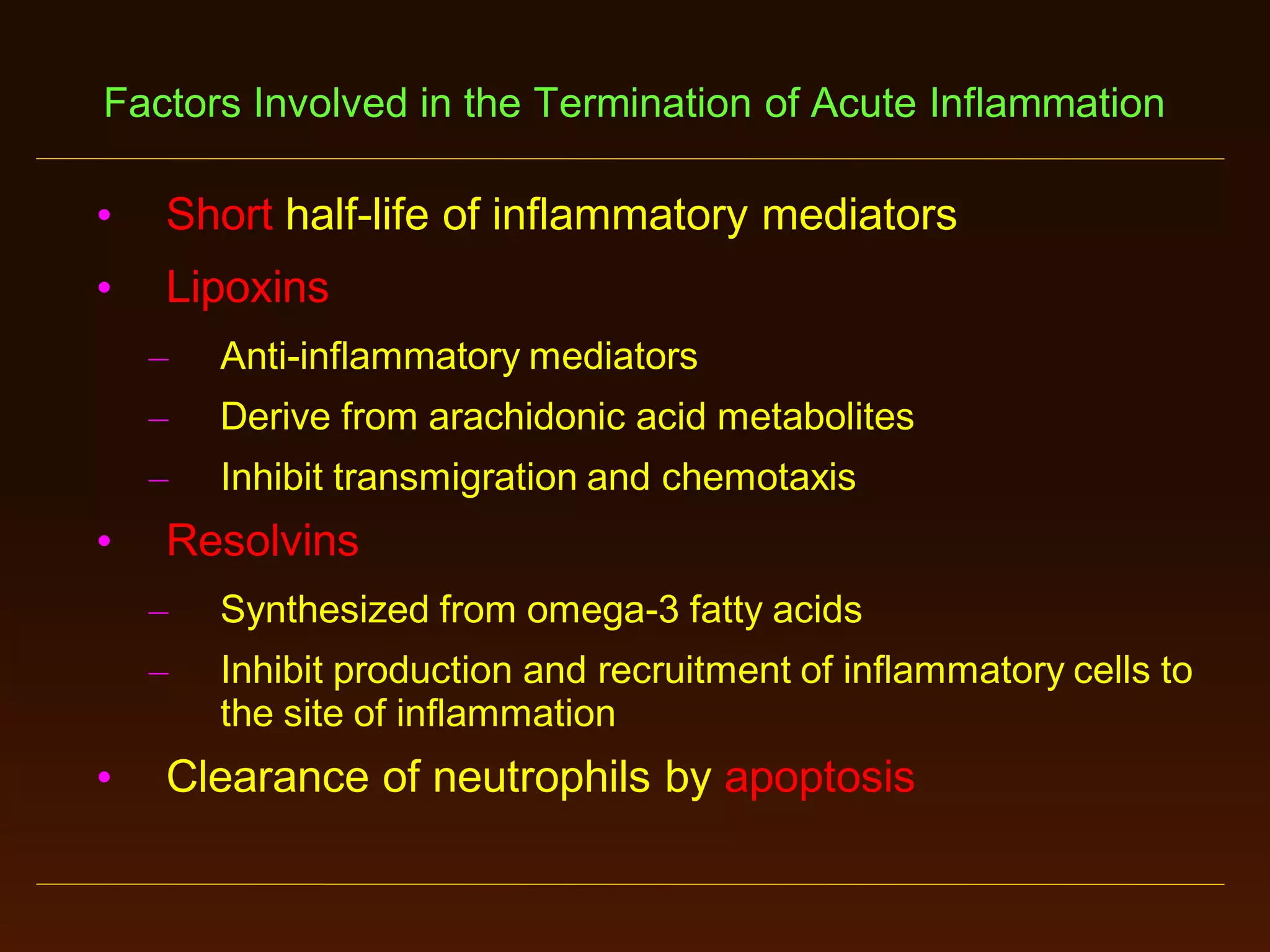 Factors Involved in the Termination of Acute Inflammation

•

Short half-life of inflammatory mediators

•

Lipoxins
–

–

Derive from arachidonic acid metabolites

–

•

Anti-inflammatory mediators

Inhibit transmigration and chemotaxis

Resolvins
–
–

•

Synthesized from omega-3 fatty acids
Inhibit production and recruitment of inflammatory cells to
the site of inflammation

Clearance of neutrophils by apoptosis

 