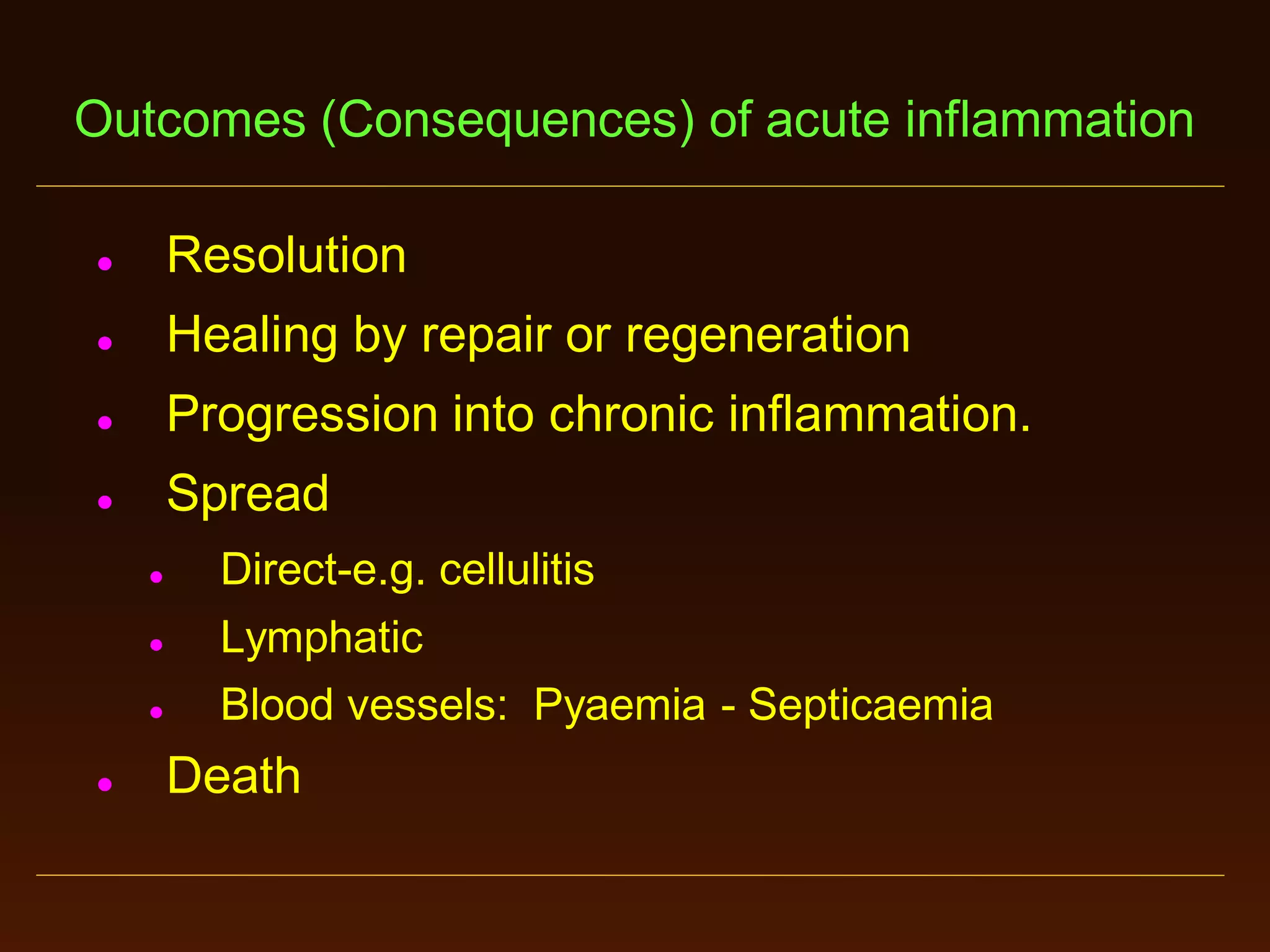 Outcomes (Consequences) of acute inflammation


Resolution



Healing by repair or regeneration



Progression into chronic inflammation.



Spread






Direct-e.g. cellulitis
Lymphatic
Blood vessels: Pyaemia - Septicaemia

Death

 