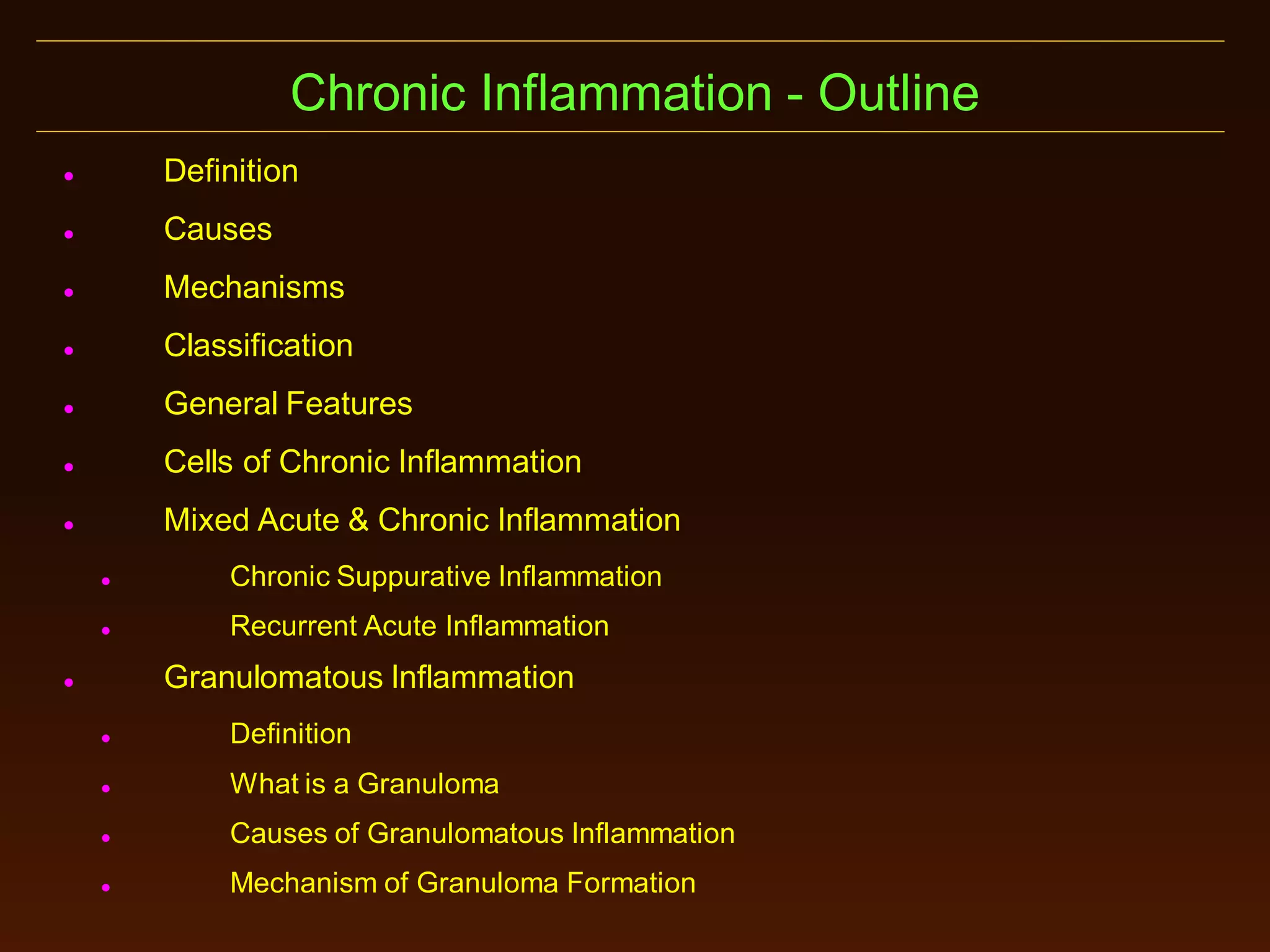 Chronic Inflammation - Outline


Definition



Causes



Mechanisms



Classification



General Features



Cells of Chronic Inflammation



Mixed Acute & Chronic Inflammation


Chronic Suppurative Inflammation



Recurrent Acute Inflammation

Granulomatous Inflammation





Definition



What is a Granuloma



Causes of Granulomatous Inflammation



Mechanism of Granuloma Formation

 