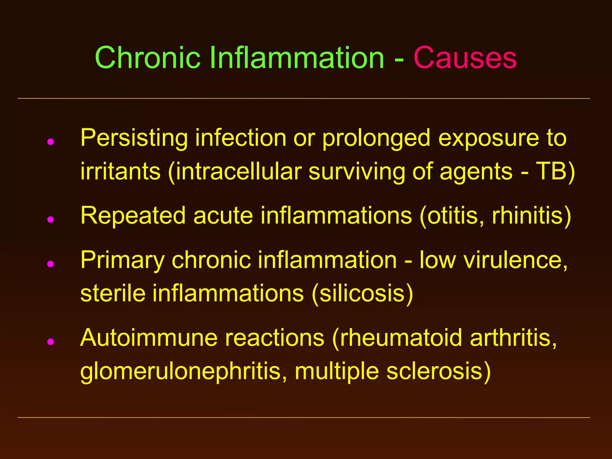 Chronic Inflammation - Causes








Persisting infection or prolonged exposure to
irritants (intracellular surviving of agents - TB)

Repeated acute inflammations (otitis, rhinitis)
Primary chronic inflammation - low virulence,
sterile inflammations (silicosis)
Autoimmune reactions (rheumatoid arthritis,
glomerulonephritis, multiple sclerosis)

 