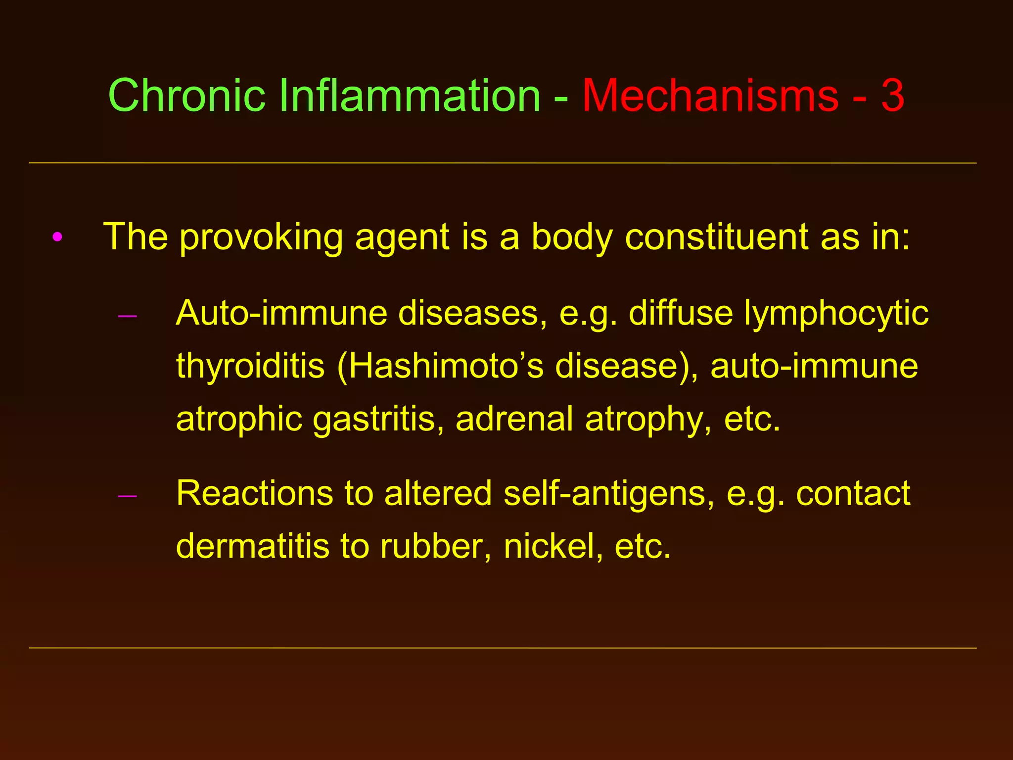 Chronic Inflammation - Mechanisms - 3
•

The provoking agent is a body constituent as in:
–

Auto-immune diseases, e.g. diffuse lymphocytic
thyroiditis (Hashimoto’s disease), auto-immune
atrophic gastritis, adrenal atrophy, etc.

–

Reactions to altered self-antigens, e.g. contact
dermatitis to rubber, nickel, etc.

 