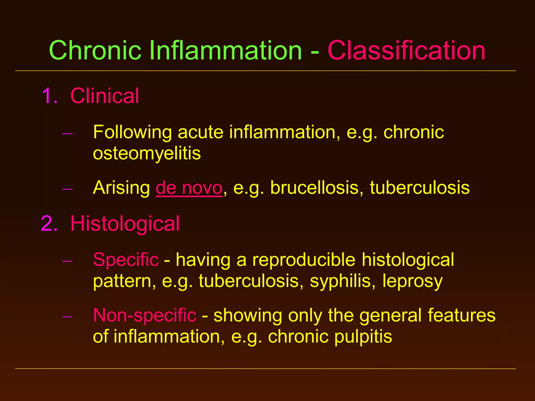 Chronic Inflammation - Classification
1. Clinical
–

Following acute inflammation, e.g. chronic
osteomyelitis

–

Arising de novo, e.g. brucellosis, tuberculosis

2. Histological
–

Specific - having a reproducible histological
pattern, e.g. tuberculosis, syphilis, leprosy

–

Non-specific - showing only the general features
of inflammation, e.g. chronic pulpitis

 