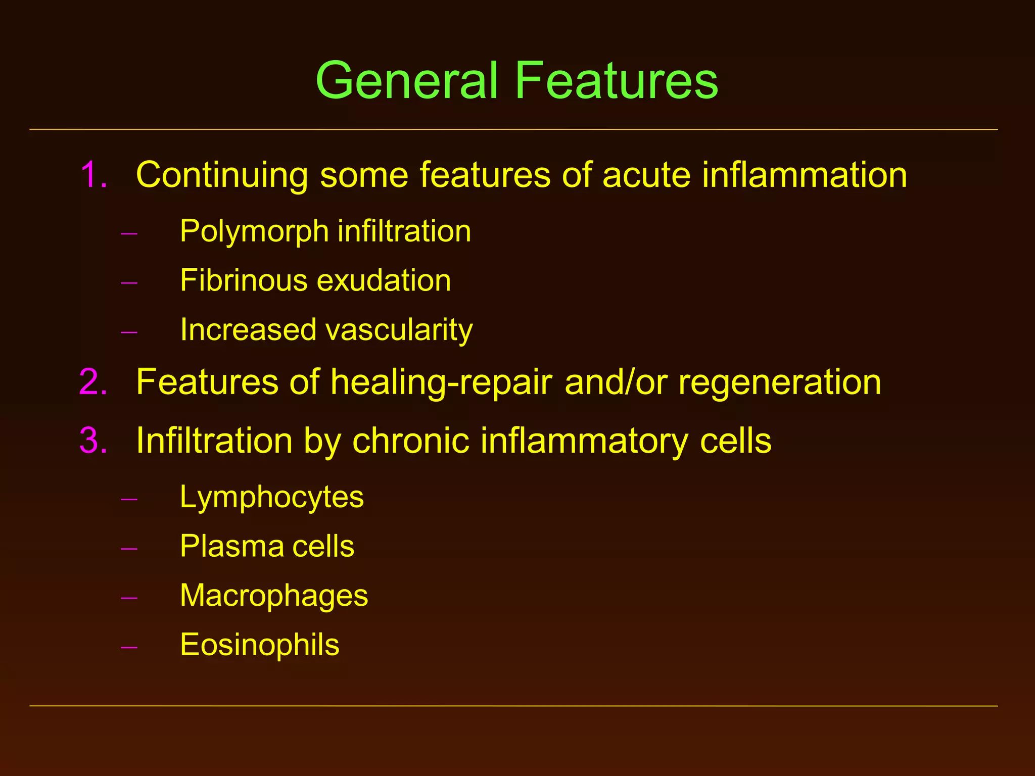 General Features
1. Continuing some features of acute inflammation
–

Polymorph infiltration

–

Fibrinous exudation

–

Increased vascularity

2. Features of healing-repair and/or regeneration
3. Infiltration by chronic inflammatory cells
–

Lymphocytes

–

Plasma cells

–

Macrophages

–

Eosinophils

 