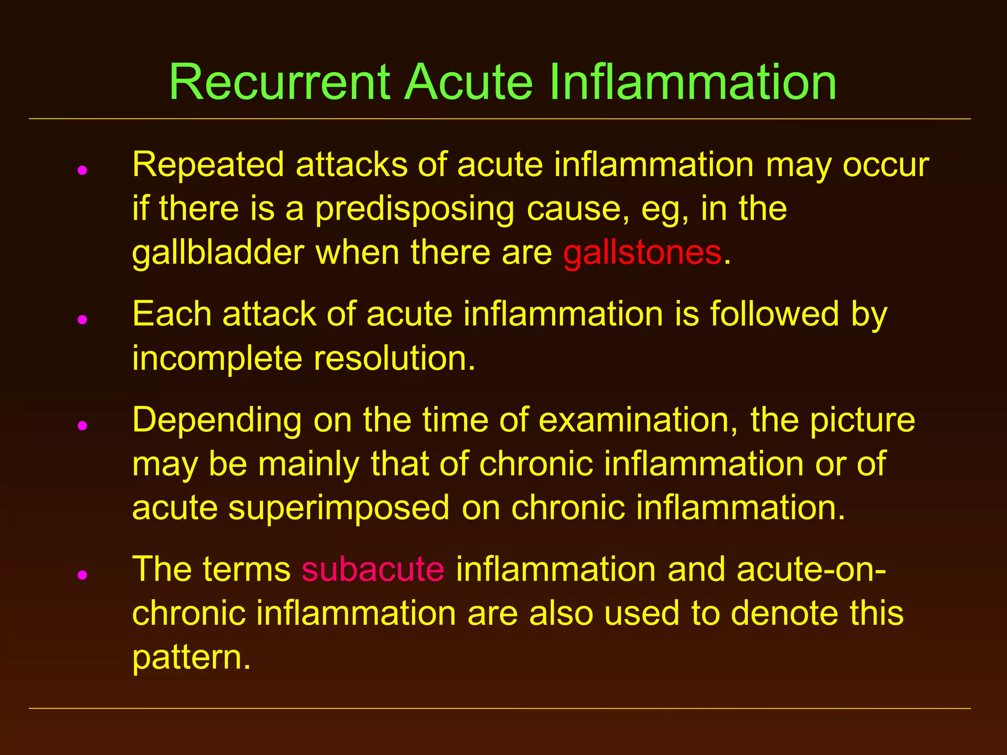 Recurrent Acute Inflammation








Repeated attacks of acute inflammation may occur
if there is a predisposing cause, eg, in the
gallbladder when there are gallstones.

Each attack of acute inflammation is followed by
incomplete resolution.
Depending on the time of examination, the picture
may be mainly that of chronic inflammation or of
acute superimposed on chronic inflammation.
The terms subacute inflammation and acute-onchronic inflammation are also used to denote this
pattern.

 