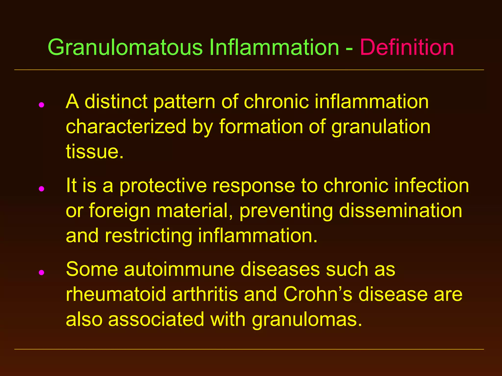 Granulomatous Inflammation - Definition






A distinct pattern of chronic inflammation
characterized by formation of granulation
tissue.
It is a protective response to chronic infection
or foreign material, preventing dissemination
and restricting inflammation.
Some autoimmune diseases such as
rheumatoid arthritis and Crohn’s disease are
also associated with granulomas.

 