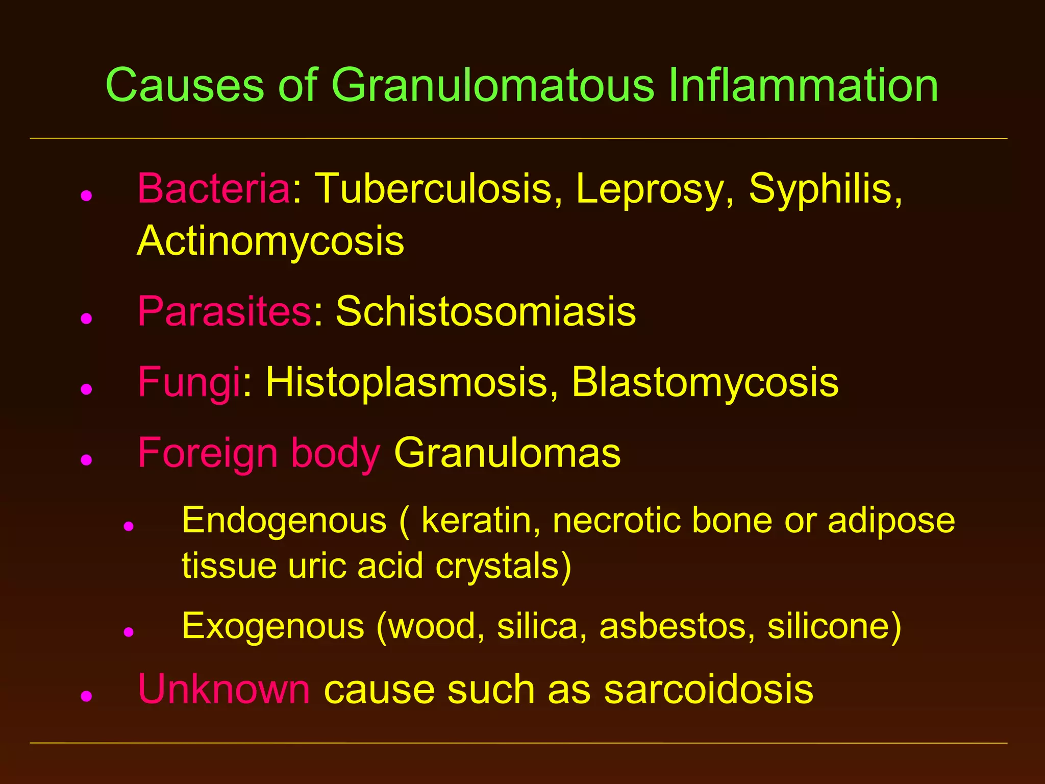 Causes of Granulomatous Inflammation
Bacteria: Tuberculosis, Leprosy, Syphilis,
Actinomycosis





Parasites: Schistosomiasis



Fungi: Histoplasmosis, Blastomycosis



Foreign body Granulomas






Endogenous ( keratin, necrotic bone or adipose
tissue uric acid crystals)
Exogenous (wood, silica, asbestos, silicone)

Unknown cause such as sarcoidosis

 