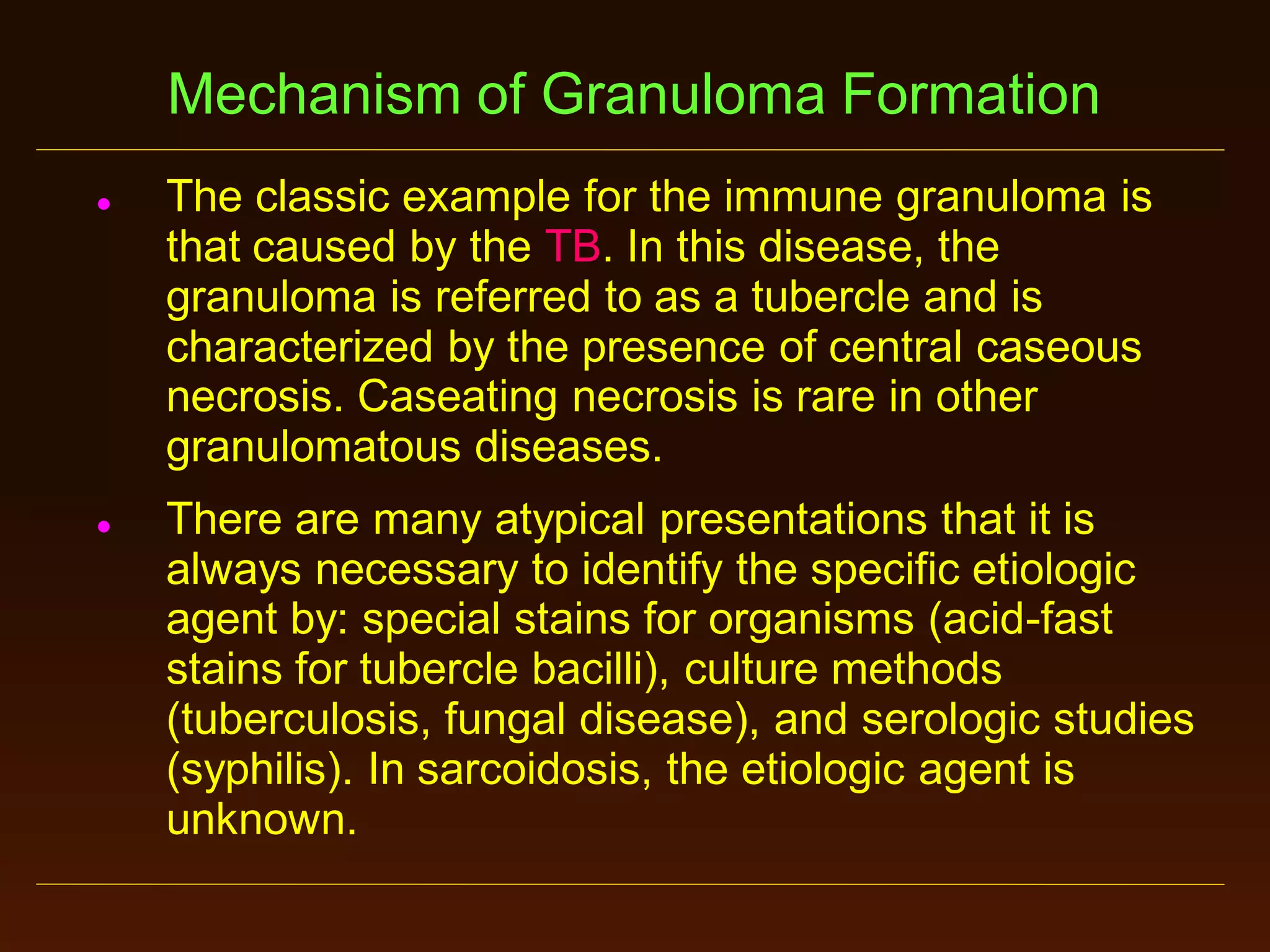 Mechanism of Granuloma Formation




The classic example for the immune granuloma is
that caused by the TB. In this disease, the
granuloma is referred to as a tubercle and is
characterized by the presence of central caseous
necrosis. Caseating necrosis is rare in other
granulomatous diseases.
There are many atypical presentations that it is
always necessary to identify the specific etiologic
agent by: special stains for organisms (acid-fast
stains for tubercle bacilli), culture methods
(tuberculosis, fungal disease), and serologic studies
(syphilis). In sarcoidosis, the etiologic agent is
unknown.

 