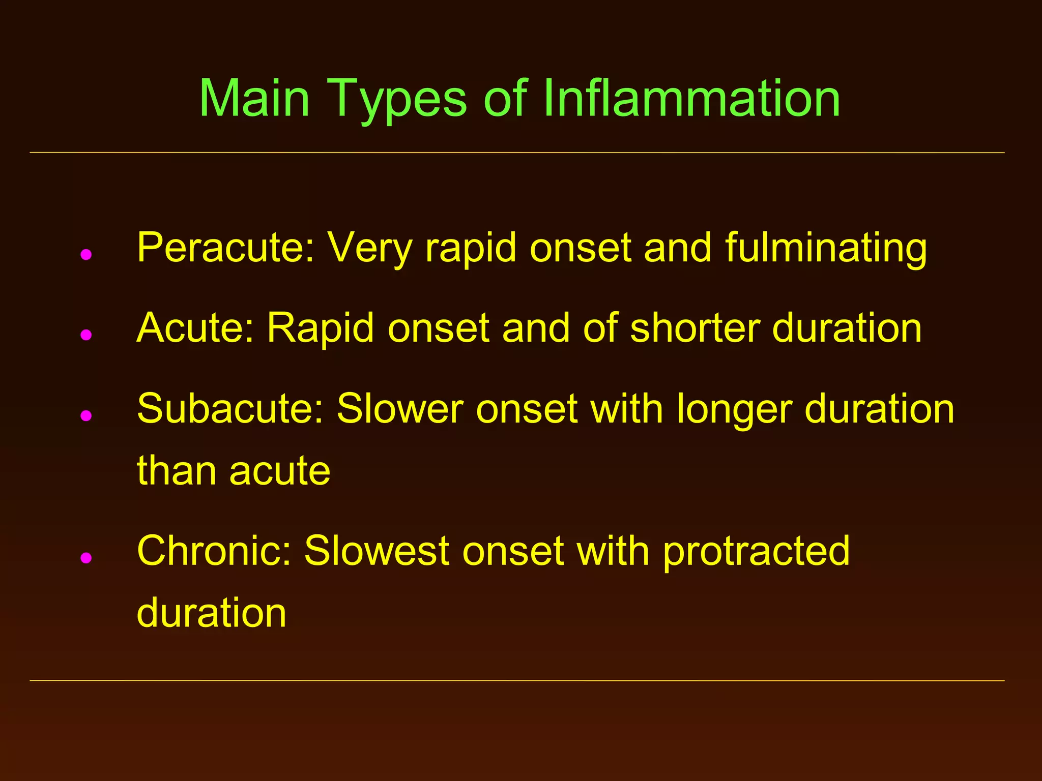 Main Types of Inflammation


Peracute: Very rapid onset and fulminating



Acute: Rapid onset and of shorter duration





Subacute: Slower onset with longer duration
than acute
Chronic: Slowest onset with protracted
duration

 