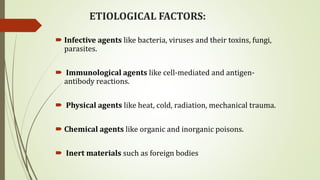 ETIOLOGICAL FACTORS:
 Infective agents like bacteria, viruses and their toxins, fungi,
parasites.
 Immunological agents like cell-mediated and antigen-
antibody reactions.
 Physical agents like heat, cold, radiation, mechanical trauma.
 Chemical agents like organic and inorganic poisons.
 Inert materials such as foreign bodies
 