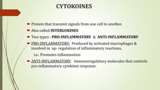 CYTOKOINES
 Protein that transmit signals from one cell to another.
 Also called INTERLUKINES
 Two types : PRO-INFLAMMATORY & ANTI-INFLAMMATORY
 PRO-INFLAMMATORY: Produced by activated macrophages &
involved in up- regulation of inflammatory reactions,
i.e.. Promotes inflammation
 ANTI-INFLAMMATORY: Immunoregulatory molecules that controls
pro-inflammatory cytokines response.
 