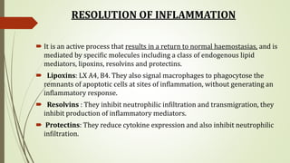 RESOLUTION OF INFLAMMATION
 It is an active process that results in a return to normal haemostasias, and is
mediated by specific molecules including a class of endogenous lipid
mediators, lipoxins, resolvins and protectins.
 Lipoxins: LX A4, B4. They also signal macrophages to phagocytose the
remnants of apoptotic cells at sites of inflammation, without generating an
inflammatory response.
 Resolvins : They inhibit neutrophilic infiltration and transmigration, they
inhibit production of inflammatory mediators.
 Protectins: They reduce cytokine expression and also inhibit neutrophilic
infiltration.
 