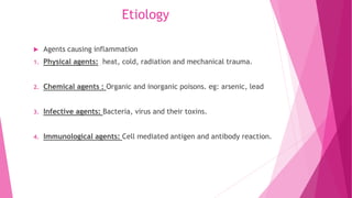 Etiology
 Agents causing inflammation
1. Physical agents: heat, cold, radiation and mechanical trauma.
2. Chemical agents : Organic and inorganic poisons. eg: arsenic, lead
3. Infective agents: Bacteria, virus and their toxins.
4. Immunological agents: Cell mediated antigen and antibody reaction.
 