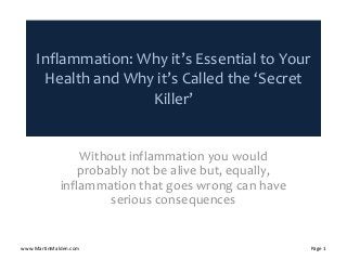 Inflammation: Why it’s Essential to Your 
Health and Why it’s Called the ‘Secret 
Killer’
Without inflammation you would 
probably not be alive but, equally, 
inflammation that goes wrong can have 
serious consequences
www.MartinMalden.com Page 1
 