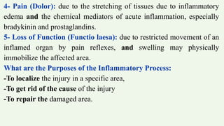 4- Pain (Dolor): due to the stretching of tissues due to inflammatory
edema and the chemical mediators of acute inflammation, especially
bradykinin and prostaglandins.
5- Loss of Function (Functio laesa): due to restricted movement of an
inflamed organ by pain reflexes, and swelling may physically
immobilize the affected area.
What are the Purposes of the Inflammatory Process:
-To localize the injury in a specific area,
-To get rid of the cause of the injury
-To repair the damaged area.
 