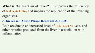 What is the function of fever? It improves the efficiency
of leukocyte killing and impairs the replication of the invading
organisms.
c. Increased Acute Phase Reactant & ESR:
Both are due to an increased level of IL1, IL6, TNF…etc. and
other proteins produced from the liver in association with
inflammation
 