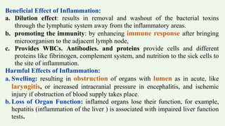 Beneficial Effect of Inflammation:
a. Dilution effect: results in removal and washout of the bacterial toxins
through the lymphatic system away from the inflammatory areas.
b. promoting the immunity: by enhancing immune response after bringing
microorganism to the adjacent lymph node,
c. Provides WBCs. Antibodies. and proteins provide cells and different
proteins like fibrinogen, complement system, and nutrition to the sick cells to
the site of inflammation.
Harmful Effects of Inflammation:
a. Swelling: resulting in obstruction of organs with lumen as in acute, like
laryngitis, or increased intracranial pressure in encephalitis, and ischemic
injury if obstruction of blood supply takes place.
b. Loss of Organ Function: inflamed organs lose their function, for example,
hepatitis (inflammation of the liver ) is associated with impaired liver function
tests.
 