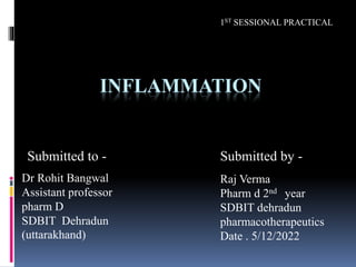 INFLAMMATION
Dr Rohit Bangwal
Assistant professor
pharm D
SDBIT Dehradun
(uttarakhand)
Raj Verma
Pharm d 2nd year
SDBIT dehradun
pharmacotherapeutics
Date . 5/12/2022
Submitted to - Submitted by -
1ST SESSIONAL PRACTICAL
 