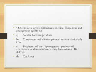 • • Chemotactic agents (attractants) include: exogenous and
endogenous agents e.g.
• a) Soluble bacterial products
• b) Components of the complement system particularly
C5a.
• c) Products of the lipoxygenase pathway of
arachidonic acid metabolism, mainly leukotrienes B4
(LTB4).
• d) Cytokines
 