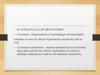 • B. EXTRACELLULAR MECHANISMS
• i) Granules : Degranulation of macrophages and neutrophils
continues to exert its effects of proteolysis outside the cells as
well.
• ii) Immune mechanisms : immune-mediated lysis of microbes
takes place outside the cells by mechanisms of cytolysis,
antibody mediated lysis and by cell-mediated cytotoxicity.
 