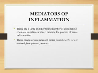 MEDIATORS OF
INFLAMMATION
• These are a large and increasing number of endogenous
chemical substances which mediate the process of acute
inflammation.
• These mediators are released either from the cells or are
derived from plasma proteins:
 