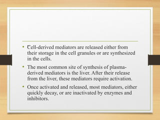 • ”
Cell-derived mediators are released either from
their storage in the cell granules or are synthesized
in the cells.
• The most common site of synthesis of plasma-
derived mediators is the liver. After their release
from the liver, these mediators require activation.
• Once activated and released, most mediators, either
quickly decay, or are inactivated by enzymes and
inhibitors.
 