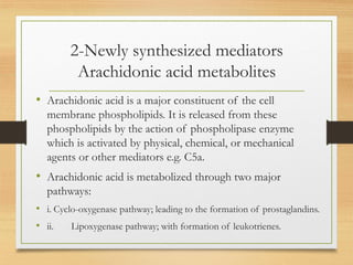 2-Newly synthesized mediators
Arachidonic acid metabolites
• Arachidonic acid is a major constituent of the cell
membrane phospholipids. It is released from these
phospholipids by the action of phospholipase enzyme
which is activated by physical, chemical, or mechanical
agents or other mediators e.g. C5a.
• Arachidonic acid is metabolized through two major
pathways:
• i. Cyclo-oxygenase pathway; leading to the formation of prostaglandins.
• ii. Lipoxygenase pathway; with formation of leukotrienes.
 
