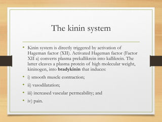 The kinin system
• Kinin system is directly triggered by activation of
Hageman factor (XII). Activated Hageman factor (Factor
XII a) converts plasma prekallikrein into kallikrein. The
latter cleaves a plasma protein of high molecular weight,
kininogen, into bradykinin that induces:
• i) smooth muscle contraction;
• ii) vasodilatation;
• iii) increased vascular permeability; and
• iv) pain.
 