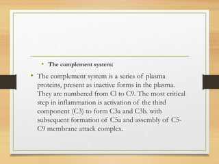 • The complement system:
• The complement system is a series of plasma
proteins, present as inactive forms in the plasma.
They are numbered from Cl to C9. The most critical
step in inflammation is activation of the third
component (C3) to form C3a and C3b. with
subsequent formation of C5a and assembly of C5-
C9 membrane attack complex.
 