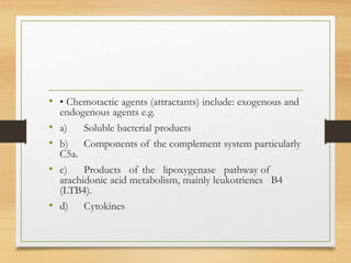 • • Chemotactic agents (attractants) include: exogenous and
endogenous agents e.g.
• a) Soluble bacterial products
• b) Components of the complement system particularly
C5a.
• c) Products of the lipoxygenase pathway of
arachidonic acid metabolism, mainly leukotrienes B4
(LTB4).
• d) Cytokines
 