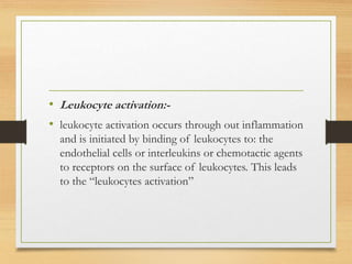 • Leukocyte activation:-
• leukocyte activation occurs through out inflammation
and is initiated by binding of leukocytes to: the
endothelial cells or interleukins or chemotactic agents
to receptors on the surface of leukocytes. This leads
to the “leukocytes activation”
 
