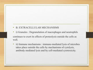 • B. EXTRACELLULAR MECHANISMS
• i) Granules : Degranulation of macrophages and neutrophils
continues to exert its effects of proteolysis outside the cells as
well.
• ii) Immune mechanisms : immune-mediated lysis of microbes
takes place outside the cells by mechanisms of cytolysis,
antibody mediated lysis and by cell-mediated cytotoxicity.
 