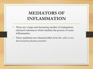 MEDIATORS OF
INFLAMMATION
• These are a large and increasing number of endogenous
chemical substances which mediate the process of acute
inflammation.
• These mediators are released either from the cells or are
derived from plasma proteins:
 