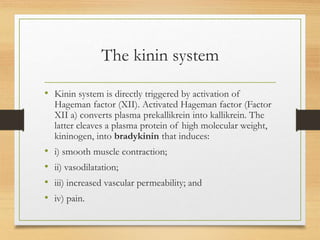 The kinin system
• Kinin system is directly triggered by activation of
Hageman factor (XII). Activated Hageman factor (Factor
XII a) converts plasma prekallikrein into kallikrein. The
latter cleaves a plasma protein of high molecular weight,
kininogen, into bradykinin that induces:
• i) smooth muscle contraction;
• ii) vasodilatation;
• iii) increased vascular permeability; and
• iv) pain.
 