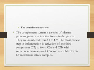 • The complement system:
• The complement system is a series of plasma
proteins, present as inactive forms in the plasma.
They are numbered from Cl to C9. The most critical
step in inflammation is activation of the third
component (C3) to form C3a and C3b. with
subsequent formation of C5a and assembly of C5-
C9 membrane attack complex.
 