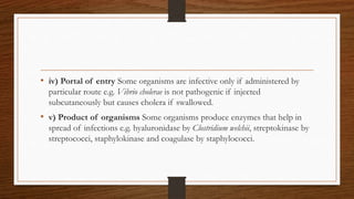 • iv) Portal of entry Some organisms are infective only if administered by
particular route e.g. Vibrio cholerae is not pathogenic if injected
subcutaneously but causes cholera if swallowed.
• v) Product of organisms Some organisms produce enzymes that help in
spread of infections e.g. hyaluronidase by Clostridium welchii, streptokinase by
streptococci, staphylokinase and coagulase by staphylococci.
 