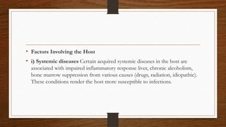 • Factors Involving the Host
• i) Systemic diseases Certain acquired systemic diseases in the host are
associated with impaired inflammatory response liver, chronic alcoholism,
bone marrow suppression from various causes (drugs, radiation, idiopathic).
These conditions render the host more susceptible to infections.
 