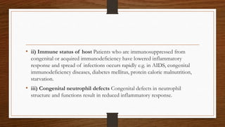 • ii) Immune status of host Patients who are immunosuppressed from
congenital or acquired immunodeficiency have lowered inflammatory
response and spread of infections occurs rapidly e.g. in AIDS, congenital
immunodeficiency diseases, diabetes mellitus, protein calorie malnutrition,
starvation.
• iii) Congenital neutrophil defects Congenital defects in neutrophil
structure and functions result in reduced inflammatory response.
 