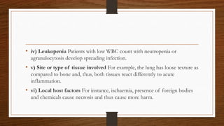 • iv) Leukopenia Patients with low WBC count with neutropenia or
agranulocytosis develop spreading infection.
• v) Site or type of tissue involved For example, the lung has loose texture as
compared to bone and, thus, both tissues react differently to acute
inflammation.
• vi) Local host factors For instance, ischaemia, presence of foreign bodies
and chemicals cause necrosis and thus cause more harm.
 