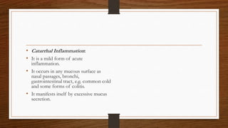 • Catarrhal Inflammation:
• It is a mild form of acute
inflammation.
• It occurs in any mucous surface as
nasal passages, bronchi,
gastrointestinal tract, e.g. common cold
and some forms of colitis.
• It manifests itself by excessive mucus
secretion.
 