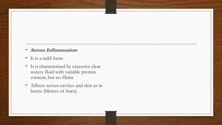 • Serous Inflammation:
• It is a mild form
• It is characterized by excessive clear
watery fluid with variable protein
content, but no fibrin
• Affects serous cavities and skin as in
burns (blisters of burn)
 