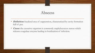 Abscess
• Definition: localized area of suppuration, characterized by cavity formation
full of pus.
• Cause: the causative organism is commonly staphylococcus aureus which
releases coagulase enzyme leading to localization of infection.
 